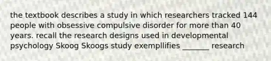 the textbook describes a study in which researchers tracked 144 people with obsessive compulsive disorder for more than 40 years. recall the research designs used in developmental psychology Skoog Skoogs study exempllifies _______ research