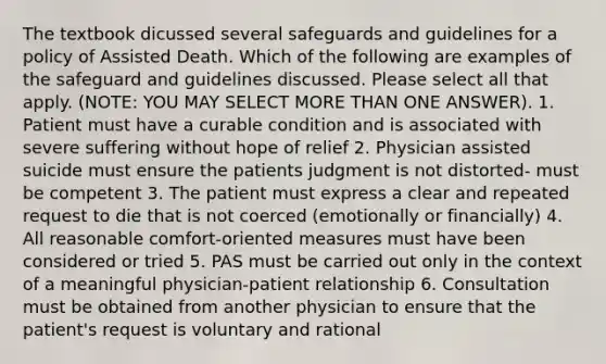 The textbook dicussed several safeguards and guidelines for a policy of Assisted Death. Which of the following are examples of the safeguard and guidelines discussed. Please select all that apply. (NOTE: YOU MAY SELECT MORE THAN ONE ANSWER). 1. Patient must have a curable condition and is associated with severe suffering without hope of relief 2. Physician assisted suicide must ensure the patients judgment is not distorted- must be competent 3. The patient must express a clear and repeated request to die that is not coerced (emotionally or financially) 4. All reasonable comfort-oriented measures must have been considered or tried 5. PAS must be carried out only in the context of a meaningful physician-patient relationship 6. Consultation must be obtained from another physician to ensure that the patient's request is voluntary and rational