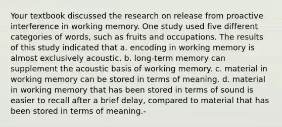 Your textbook discussed the research on release from proactive interference in working memory. One study used five different categories of words, such as fruits and occupations. The results of this study indicated that a. encoding in working memory is almost exclusively acoustic. b. long-term memory can supplement the acoustic basis of working memory. c. material in working memory can be stored in terms of meaning. d. material in working memory that has been stored in terms of sound is easier to recall after a brief delay, compared to material that has been stored in terms of meaning.-