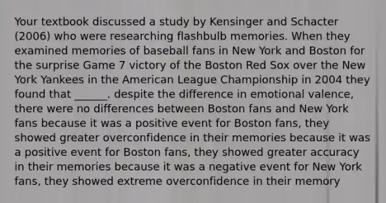 Your textbook discussed a study by Kensinger and Schacter (2006) who were researching flashbulb memories. When they examined memories of baseball fans in New York and Boston for the surprise Game 7 victory of the Boston Red Sox over the New York Yankees in the American League Championship in 2004 they found that ______. despite the difference in emotional valence, there were no differences between Boston fans and New York fans because it was a positive event for Boston fans, they showed greater overconfidence in their memories because it was a positive event for Boston fans, they showed greater accuracy in their memories because it was a negative event for New York fans, they showed extreme overconfidence in their memory