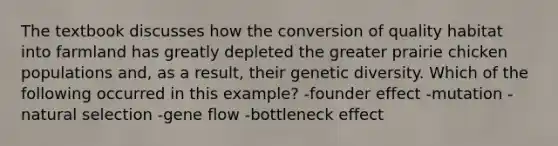 The textbook discusses how the conversion of quality habitat into farmland has greatly depleted the greater prairie chicken populations and, as a result, their genetic diversity. Which of the following occurred in this example? -founder effect -mutation -natural selection -gene flow -bottleneck effect