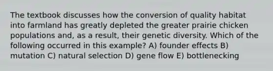 The textbook discusses how the conversion of quality habitat into farmland has greatly depleted the greater prairie chicken populations and, as a result, their genetic diversity. Which of the following occurred in this example? A) founder effects B) mutation C) natural selection D) gene flow E) bottlenecking