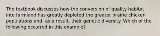 The textbook discusses how the conversion of quality habitat into farmland has greatly depleted the greater prairie chicken populations and, as a result, their genetic diversity. Which of the following occurred in this example?​