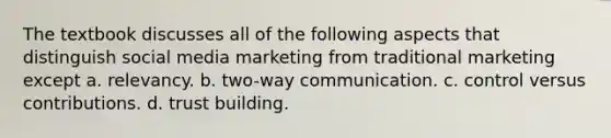 The textbook discusses all of the following aspects that distinguish social media marketing from traditional marketing except a. relevancy. b. two-way communication. c. control versus contributions. d. trust building.