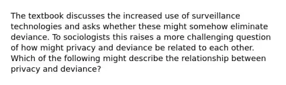 The textbook discusses the increased use of surveillance technologies and asks whether these might somehow eliminate deviance. To sociologists this raises a more challenging question of how might privacy and deviance be related to each other. Which of the following might describe the relationship between privacy and deviance?