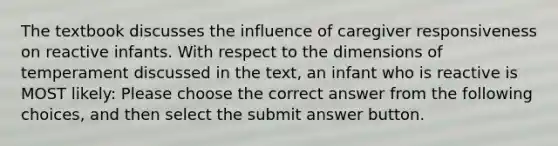 The textbook discusses the influence of caregiver responsiveness on reactive infants. With respect to the dimensions of temperament discussed in the text, an infant who is reactive is MOST likely: Please choose the correct answer from the following choices, and then select the submit answer button.