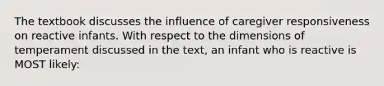 The textbook discusses the influence of caregiver responsiveness on reactive infants. With respect to the dimensions of temperament discussed in the text, an infant who is reactive is MOST likely: