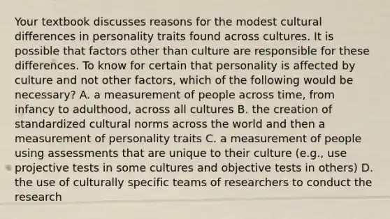 Your textbook discusses reasons for the modest cultural differences in personality traits found across cultures. It is possible that factors other than culture are responsible for these differences. To know for certain that personality is affected by culture and not other factors, which of the following would be necessary? A. a measurement of people across time, from infancy to adulthood, across all cultures B. the creation of standardized <a href='https://www.questionai.com/knowledge/kVsGtSh49d-cultural-norms' class='anchor-knowledge'>cultural norms</a> across the world and then a measurement of personality traits C. a measurement of people using assessments that are unique to their culture (e.g., use projective tests in some cultures and objective tests in others) D. the use of culturally specific teams of researchers to conduct the research