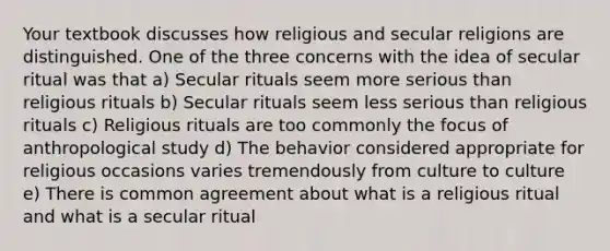 Your textbook discusses how religious and secular religions are distinguished. One of the three concerns with the idea of secular ritual was that a) Secular rituals seem more serious than religious rituals b) Secular rituals seem less serious than religious rituals c) Religious rituals are too commonly the focus of anthropological study d) The behavior considered appropriate for religious occasions varies tremendously from culture to culture e) There is common agreement about what is a religious ritual and what is a secular ritual