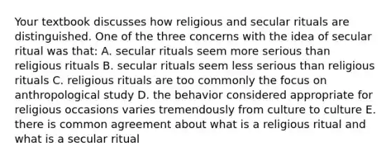 Your textbook discusses how religious and secular rituals are distinguished. One of the three concerns with the idea of secular ritual was that: A. secular rituals seem more serious than religious rituals B. secular rituals seem less serious than religious rituals C. religious rituals are too commonly the focus on anthropological study D. the behavior considered appropriate for religious occasions varies tremendously from culture to culture E. there is common agreement about what is a religious ritual and what is a secular ritual