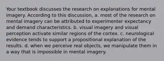 Your textbook discusses the research on explanations for mental imagery. According to this discussion, a. most of the research on mental imagery can be attributed to experimenter expectancy and demand characteristics. b. visual imagery and visual perception activate similar regions of the cortex. c. neurological evidence tends to support a propositional explanation of the results. d. when we perceive real objects, we manipulate them in a way that is impossible in mental imagery.