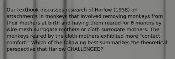 Our textbook discusses research of Harlow (1958) on attachments in monkeys that involved removing monkeys from their mothers at birth and having them reared for 6 months by wire-mesh surrogate mothers or cloth surrogate mothers. The monkeys reared by the cloth mothers exhibited more "contact comfort." Which of the following best summarizes the theoretical perspective that Harlow CHALLENGED?