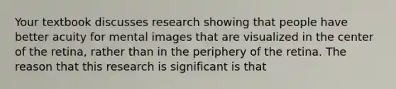 Your textbook discusses research showing that people have better acuity for mental images that are visualized in the center of the retina, rather than in the periphery of the retina. The reason that this research is significant is that