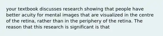 your textbook discusses research showing that people have better acuity for mental images that are visualized in the centre of the retina, rather than in the periphery of the retina. The reason that this research is significant is that