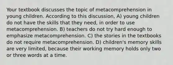 Your textbook discusses the topic of metacomprehension in young children. According to this discussion, A) young children do not have the skills that they need, in order to use metacomprehension. B) teachers do not try hard enough to emphasize metacomprehension. C) the stories in the textbooks do not require metacomprehension. D) children's memory skills are very limited, because their working memory holds only two or three words at a time.