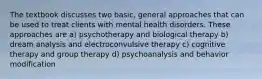 The textbook discusses two basic, general approaches that can be used to treat clients with mental health disorders. These approaches are a) psychotherapy and biological therapy b) dream analysis and electroconvulsive therapy c) cognitive therapy and group therapy d) psychoanalysis and behavior modification