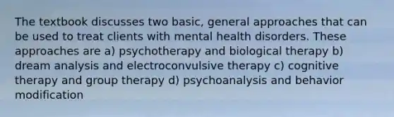 The textbook discusses two basic, general approaches that can be used to treat clients with mental health disorders. These approaches are a) psychotherapy and biological therapy b) dream analysis and electroconvulsive therapy c) cognitive therapy and group therapy d) psychoanalysis and behavior modification