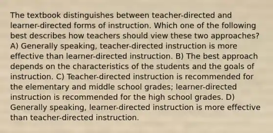 The textbook distinguishes between teacher-directed and learner-directed forms of instruction. Which one of the following best describes how teachers should view these two approaches? A) Generally speaking, teacher-directed instruction is more effective than learner-directed instruction. B) The best approach depends on the characteristics of the students and the goals of instruction. C) Teacher-directed instruction is recommended for the elementary and middle school grades; learner-directed instruction is recommended for the high school grades. D) Generally speaking, learner-directed instruction is more effective than teacher-directed instruction.