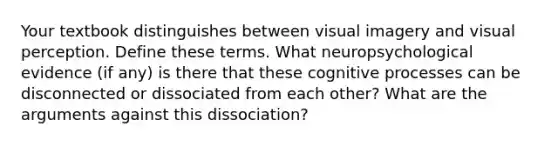 Your textbook distinguishes between visual imagery and visual perception. Define these terms. What neuropsychological evidence (if any) is there that these cognitive processes can be disconnected or dissociated from each other? What are the arguments against this dissociation?