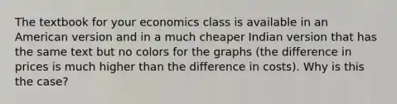 The textbook for your economics class is available in an American version and in a much cheaper Indian version that has the same text but no colors for the graphs (the difference in prices is much higher than the difference in costs). Why is this the case?