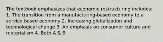 The textbook emphasizes that economic restructuring includes: 1. The transition from a manufacturing-based economy to a service based economy 2. Increasing globalization and technological change 3. An emphasis on consumer culture and materialism 4. Both A & B