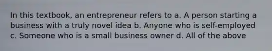 In this textbook, an entrepreneur refers to a. A person starting a business with a truly novel idea b. Anyone who is self-employed c. Someone who is a small business owner d. All of the above