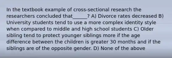 In the textbook example of cross-sectional research the researchers concluded that______? A) Divorce rates decreased B) University students tend to use a more complex identity style when compared to middle and high school students C) Older sibling tend to protect younger siblings more if the age difference between the children is greater 30 months and if the siblings are of the opposite gender. D) None of the above