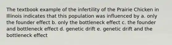 The textbook example of the infertility of the Prairie Chicken in Illinois indicates that this population was influenced by a. only the founder effect b. only the bottleneck effect c. the founder and bottleneck effect d. genetic drift e. genetic drift and the bottleneck effect