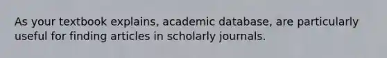 As your textbook explains, academic database, are particularly useful for finding articles in scholarly journals.