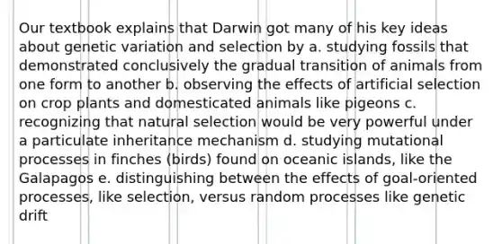 Our textbook explains that Darwin got many of his key ideas about genetic variation and selection by a. studying fossils that demonstrated conclusively the gradual transition of animals from one form to another b. observing the effects of artificial selection on crop plants and domesticated animals like pigeons c. recognizing that natural selection would be very powerful under a particulate inheritance mechanism d. studying mutational processes in finches (birds) found on oceanic islands, like the Galapagos e. distinguishing between the effects of goal-oriented processes, like selection, versus random processes like genetic drift