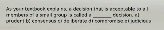 As your textbook explains, a decision that is acceptable to all members of a small group is called a ________ decision. a) prudent b) consensus c) deliberate d) compromise e) judicious