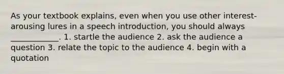 As your textbook explains, even when you use other interest-arousing lures in a speech introduction, you should always ____________. 1. startle the audience 2. ask the audience a question 3. relate the topic to the audience 4. begin with a quotation