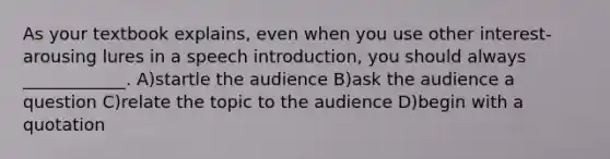 As your textbook explains, even when you use other interest-arousing lures in a speech introduction, you should always ____________. A)startle the audience B)ask the audience a question C)relate the topic to the audience D)begin with a quotation