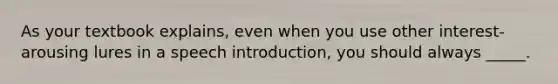 As your textbook explains, even when you use other interest-arousing lures in a speech introduction, you should always _____.