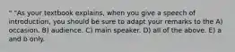 " "As your textbook explains, when you give a speech of introduction, you should be sure to adapt your remarks to the A) occasion. B) audience. C) main speaker. D) all of the above. E) a and b only.