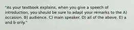 "As your textbook explains, when you give a speech of introduction, you should be sure to adapt your remarks to the A) occasion. B) audience. C) main speaker. D) all of the above. E) a and b only."