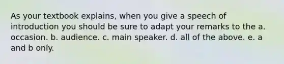 As your textbook explains, when you give a speech of introduction you should be sure to adapt your remarks to the a. occasion. b. audience. c. main speaker. d. all of the above. e. a and b only.