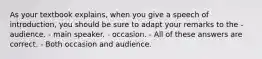 As your textbook explains, when you give a speech of introduction, you should be sure to adapt your remarks to the - audience. - main speaker. - occasion. - All of these answers are correct. - Both occasion and audience.