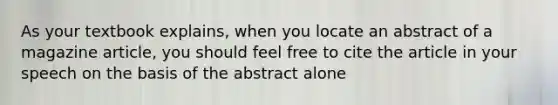 As your textbook explains, when you locate an abstract of a magazine article, you should feel free to cite the article in your speech on the basis of the abstract alone