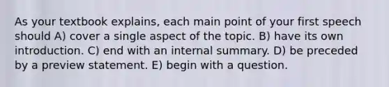 As your textbook explains, each main point of your first speech should A) cover a single aspect of the topic. B) have its own introduction. C) end with an internal summary. D) be preceded by a preview statement. E) begin with a question.