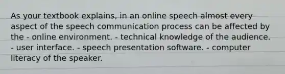 As your textbook explains, in an online speech almost every aspect of the speech communication process can be affected by the - online environment. - technical knowledge of the audience. - user interface. - speech presentation software. - computer literacy of the speaker.