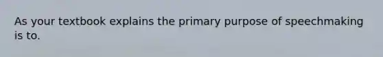 As your textbook explains the primary purpose of speechmaking is to.