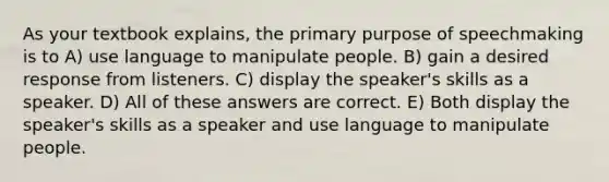 As your textbook explains, the primary purpose of speechmaking is to A) use language to manipulate people. B) gain a desired response from listeners. C) display the speaker's skills as a speaker. D) All of these answers are correct. E) Both display the speaker's skills as a speaker and use language to manipulate people.