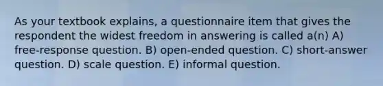 As your textbook explains, a questionnaire item that gives the respondent the widest freedom in answering is called a(n) A) free-response question. B) open-ended question. C) short-answer question. D) scale question. E) informal question.