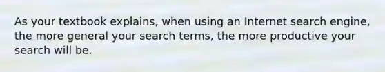 As your textbook explains, when using an Internet search engine, the more general your search terms, the more productive your search will be.