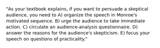 "As your textbook explains, if you want to persuade a skeptical audience, you need to A) organize the speech in Monroe's motivated sequence. B) urge the audience to take immediate action. C) circulate an audience-analysis questionnaire. D) answer the reasons for the audience's skepticism. E) focus your speech on questions of practicality."