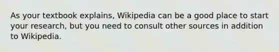 As your textbook explains, Wikipedia can be a good place to start your research, but you need to consult other sources in addition to Wikipedia.