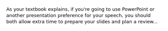 As your textbook explains, if you're going to use PowerPoint or another presentation preference for your speech, you should both allow extra time to prepare your slides and plan a review...