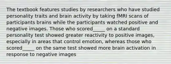 The textbook features studies by researchers who have studied personality traits and brain activity by taking fMRI scans of participants brains while the participants watched positive and negative images. Those who scored_____ on a standard personality test showed greater reactivity to positive images, especially in areas that control emotion, whereas those who scored_____ on the same test showed more brain activation in response to negative images