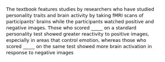 The textbook features studies by researchers who have studied personality traits and brain activity by taking fMRI scans of participants' brains while the participants watched positive and negative images. Those who scored _____ on a standard personality test showed greater reactivity to positive images, especially in areas that control emotion, whereas those who scored _____ on the same test showed more brain activation in response to negative images